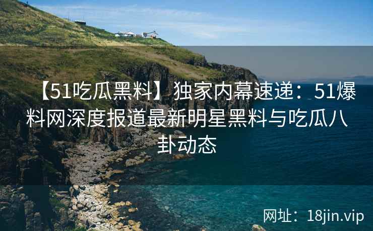 【51吃瓜黑料】独家内幕速递：51爆料网深度报道最新明星黑料与吃瓜八卦动态