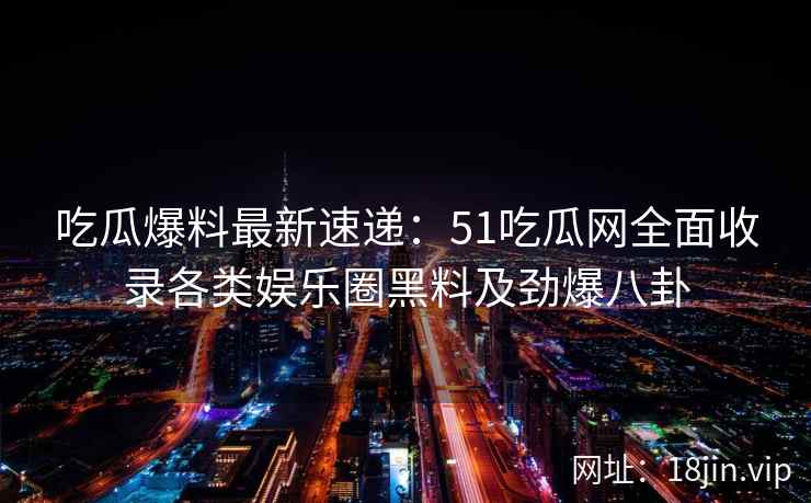 吃瓜爆料最新速递：51吃瓜网全面收录各类娱乐圈黑料及劲爆八卦