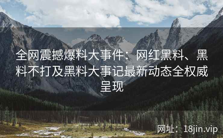 全网震撼爆料大事件：网红黑料、黑料不打及黑料大事记最新动态全权威呈现