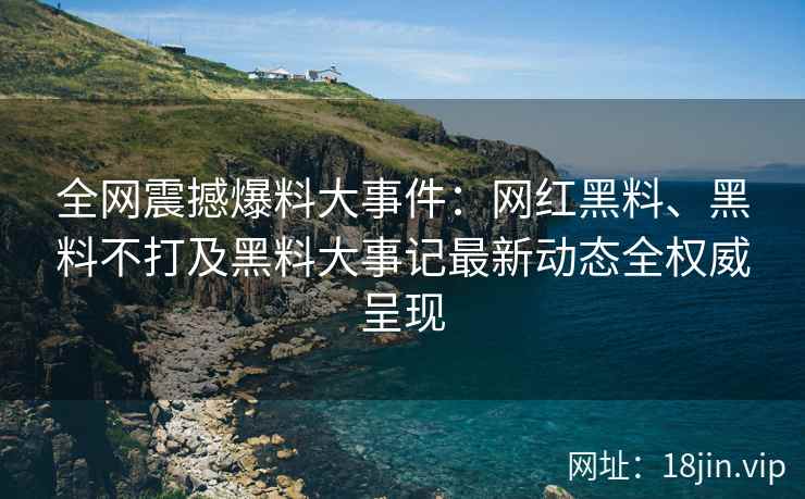 全网震撼爆料大事件：网红黑料、黑料不打及黑料大事记最新动态全权威呈现  第2张