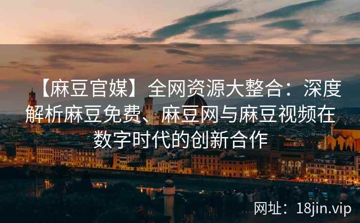 【麻豆官媒】全网资源大整合：深度解析麻豆免费、麻豆网与麻豆视频在数字时代的创新合作