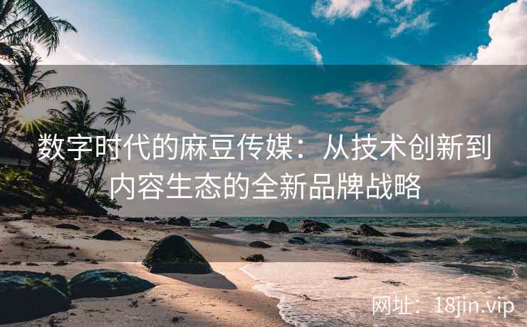 数字时代的麻豆传媒：从技术创新到内容生态的全新品牌战略  第2张
