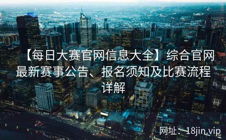 【每日大赛官网信息大全】综合官网最新赛事公告、报名须知及比赛流程详解  第2张