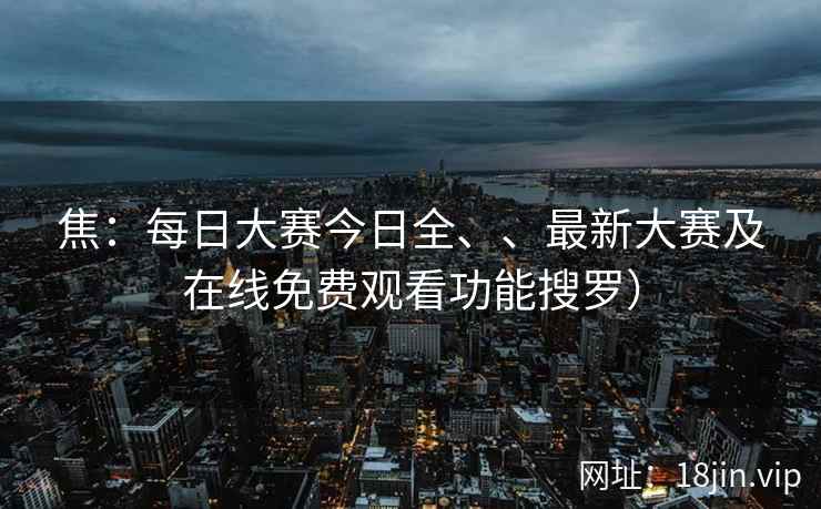 焦：每日大赛今日全、、最新大赛及在线免费观看功能搜罗）