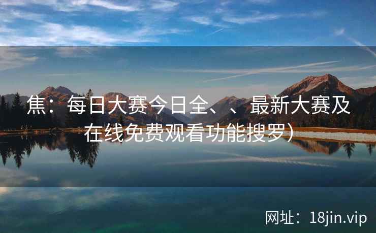 焦：每日大赛今日全、、最新大赛及在线免费观看功能搜罗）  第2张