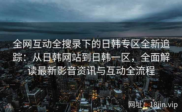 全网互动全搜录下的日韩专区全新追踪：从日韩网站到日韩一区，全面解读最新影音资讯与互动全流程  第2张