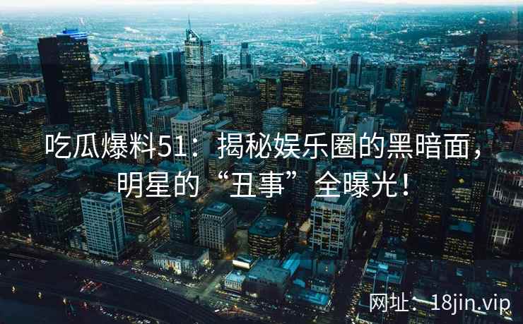 吃瓜爆料51：揭秘娱乐圈的黑暗面，明星的“丑事”全曝光！
