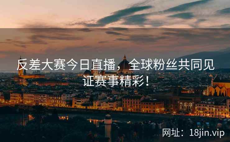 反差大赛今日直播，全球粉丝共同见证赛事精彩！