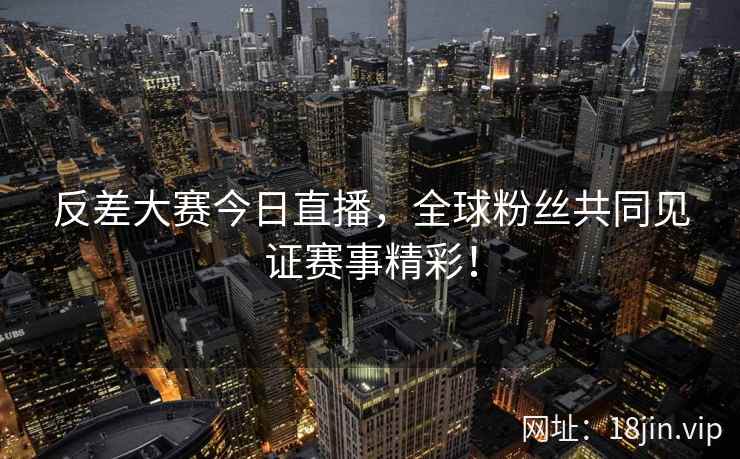 反差大赛今日直播，全球粉丝共同见证赛事精彩！  第2张