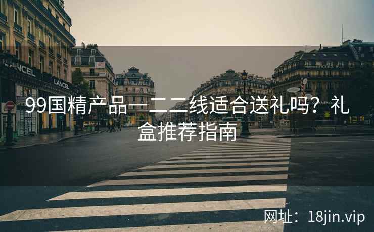 99国精产品一二二线适合送礼吗？礼盒推荐指南