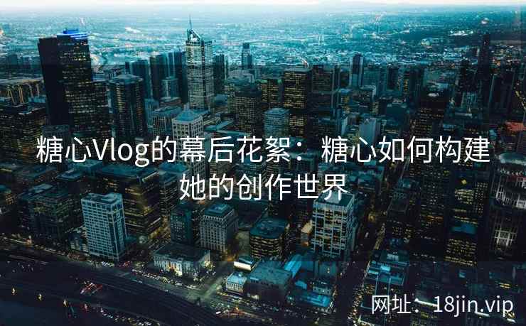 糖心Vlog的幕后花絮：糖心如何构建她的创作世界  第2张