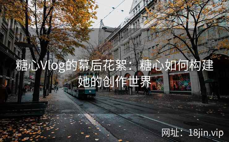 糖心Vlog的幕后花絮：糖心如何构建她的创作世界