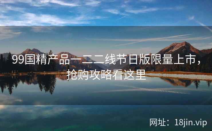 99国精产品一二二线节日版限量上市，抢购攻略看这里