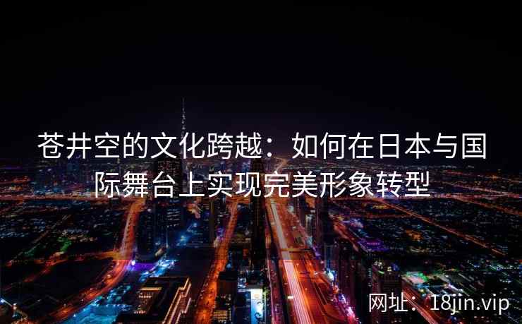 苍井空的文化跨越：如何在日本与国际舞台上实现完美形象转型  第2张