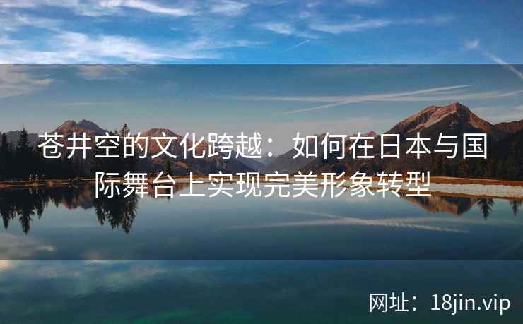 苍井空的文化跨越：如何在日本与国际舞台上实现完美形象转型
