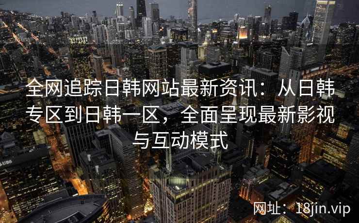 全网追踪日韩网站最新资讯：从日韩专区到日韩一区，全面呈现最新影视与互动模式