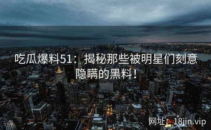吃瓜爆料51：揭秘那些被明星们刻意隐瞒的黑料！