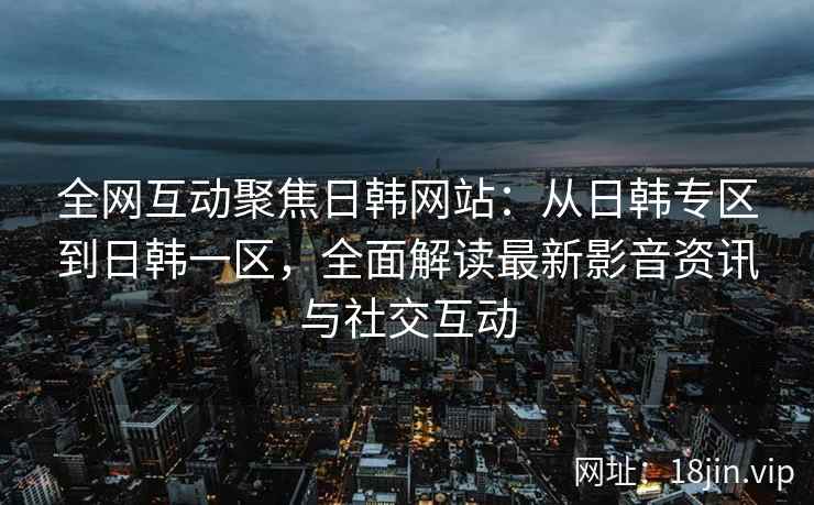 全网互动聚焦日韩网站：从日韩专区到日韩一区，全面解读最新影音资讯与社交互动
