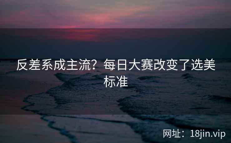 反差系成主流？每日大赛改变了选美标准  第1张