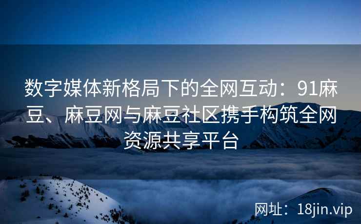 数字媒体新格局下的全网互动：91麻豆、麻豆网与麻豆社区携手构筑全网资源共享平台  第1张