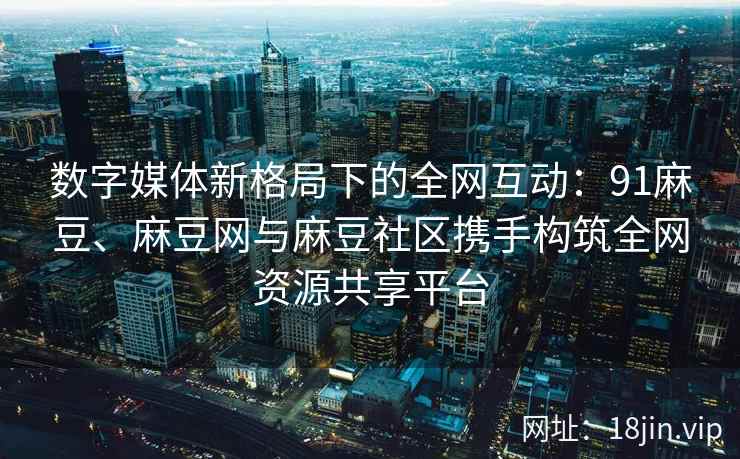 数字媒体新格局下的全网互动：91麻豆、麻豆网与麻豆社区携手构筑全网资源共享平台  第2张