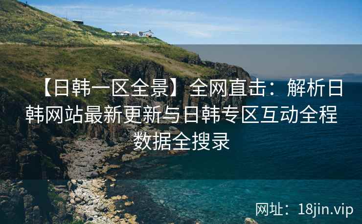 【日韩一区全景】全网直击：解析日韩网站最新更新与日韩专区互动全程数据全搜录  第2张