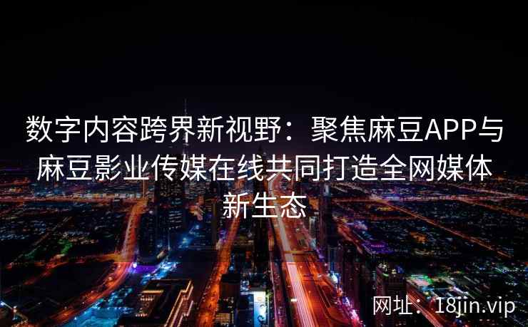 数字内容跨界新视野：聚焦麻豆APP与麻豆影业传媒在线共同打造全网媒体新生态