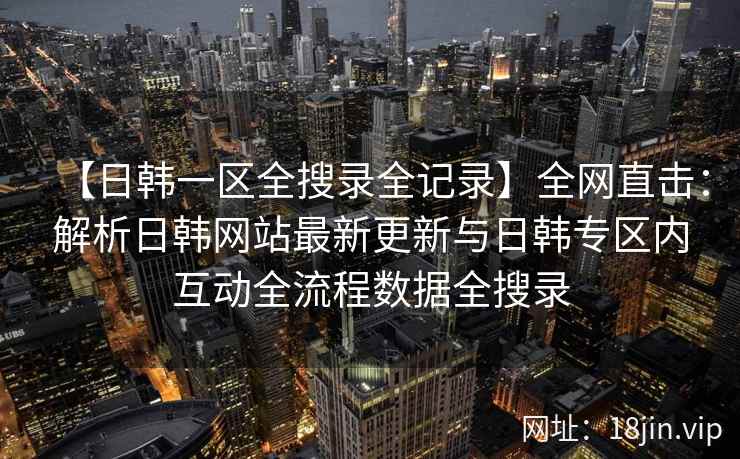 【日韩一区全搜录全记录】全网直击：解析日韩网站最新更新与日韩专区内互动全流程数据全搜录