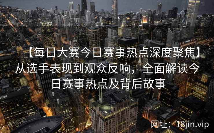 【每日大赛今日赛事热点深度聚焦】从选手表现到观众反响，全面解读今日赛事热点及背后故事  第2张