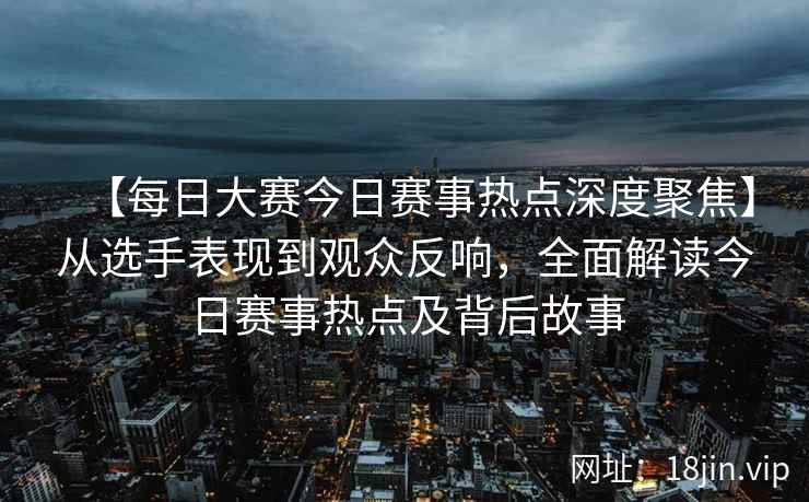 【每日大赛今日赛事热点深度聚焦】从选手表现到观众反响，全面解读今日赛事热点及背后故事  第1张