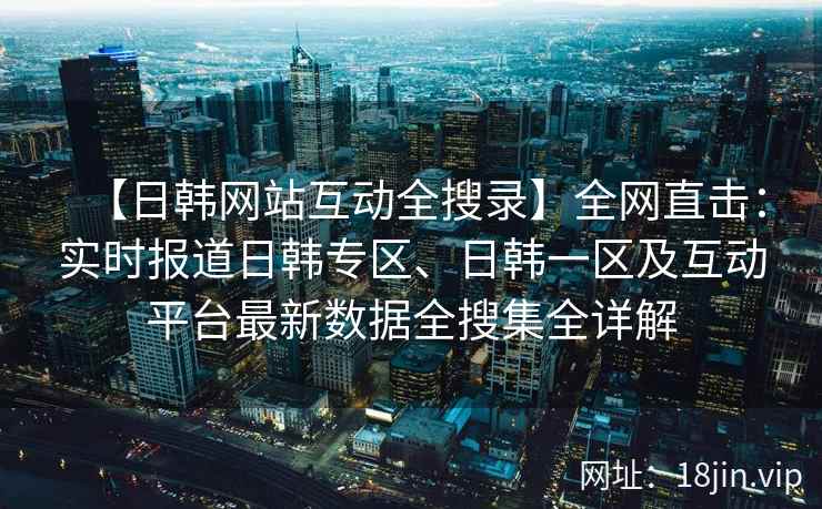 【日韩网站互动全搜录】全网直击：实时报道日韩专区、日韩一区及互动平台最新数据全搜集全详解  第2张