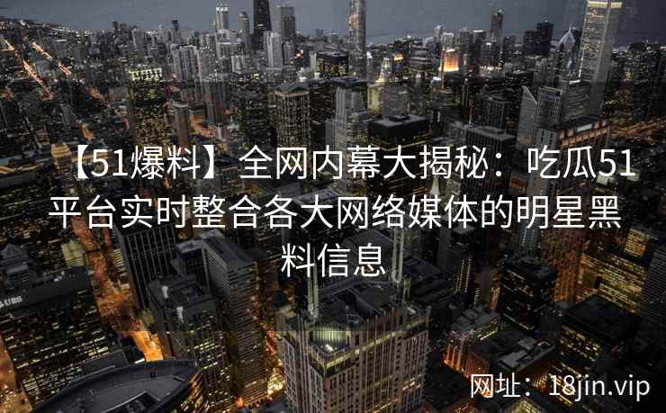 【51爆料】全网内幕大揭秘：吃瓜51平台实时整合各大网络媒体的明星黑料信息  第2张