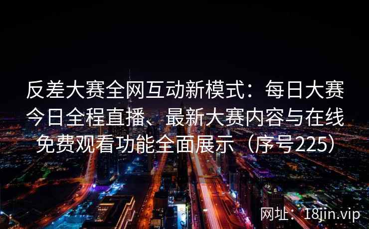 反差大赛全网互动新模式：每日大赛今日全程直播、最新大赛内容与在线免费观看功能全面展示（序号225）  第2张