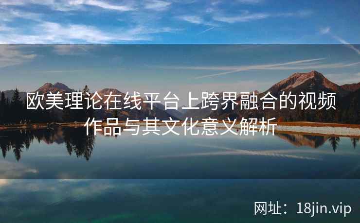 欧美理论在线平台上跨界融合的视频作品与其文化意义解析