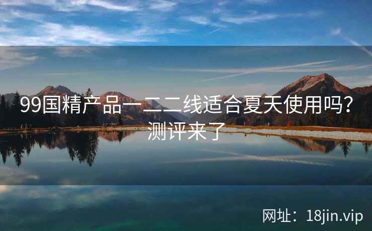 99国精产品一二二线适合夏天使用吗？测评来了  第2张