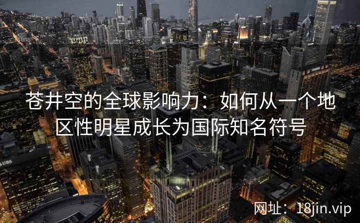 苍井空的全球影响力：如何从一个地区性明星成长为国际知名符号  第2张