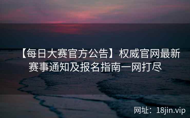 【每日大赛官方公告】权威官网最新赛事通知及报名指南一网打尽  第2张