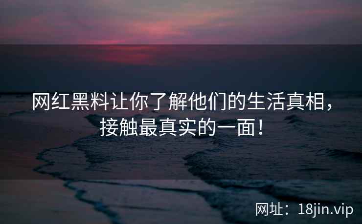 网红黑料让你了解他们的生活真相，接触最真实的一面！