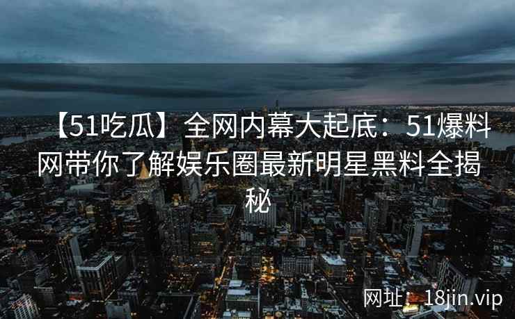 【51吃瓜】全网内幕大起底：51爆料网带你了解娱乐圈最新明星黑料全揭秘