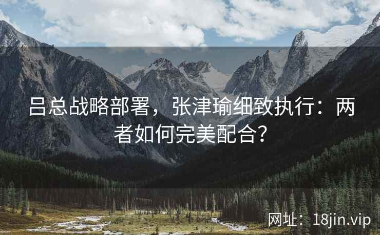 吕总战略部署，张津瑜细致执行：两者如何完美配合？