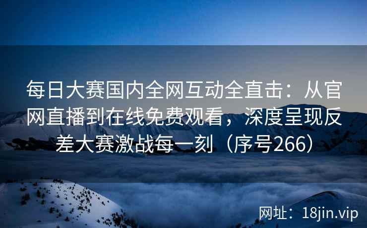 每日大赛国内全网互动全直击：从官网直播到在线免费观看，深度呈现反差大赛激战每一刻（序号266）