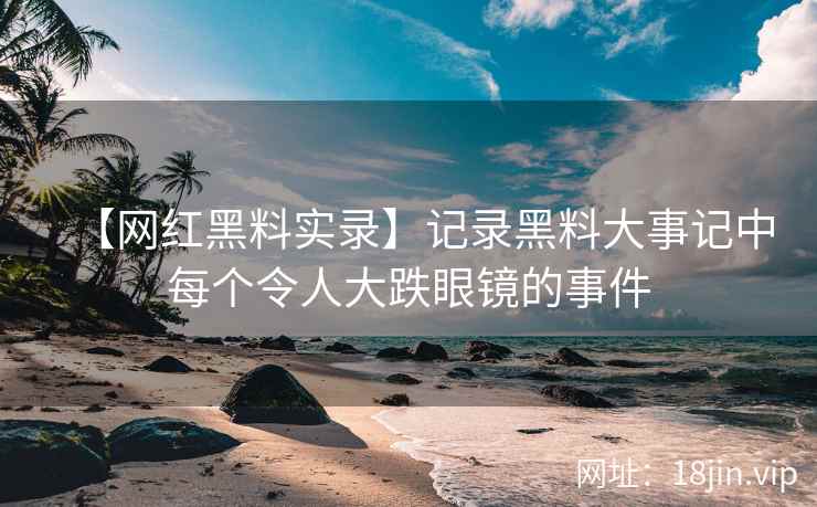 【网红黑料实录】记录黑料大事记中每个令人大跌眼镜的事件