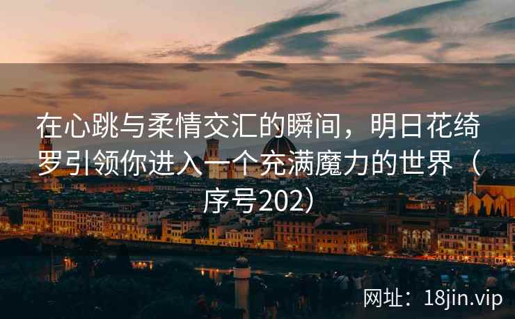 在心跳与柔情交汇的瞬间，明日花绮罗引领你进入一个充满魔力的世界（序号202）