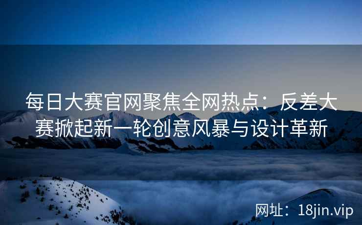 每日大赛官网聚焦全网热点：反差大赛掀起新一轮创意风暴与设计革新  第2张